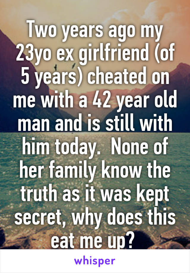 Two years ago my 23yo ex girlfriend (of 5 years) cheated on me with a 42 year old man and is still with him today.  None of her family know the truth as it was kept secret, why does this eat me up? 