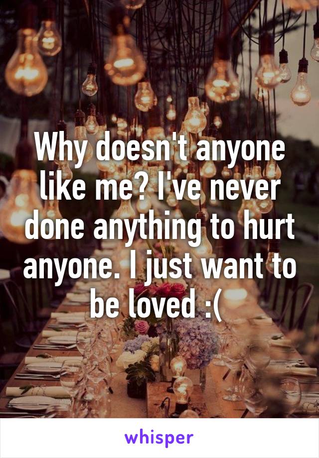 Why doesn't anyone like me? I've never done anything to hurt anyone. I just want to be loved :( 