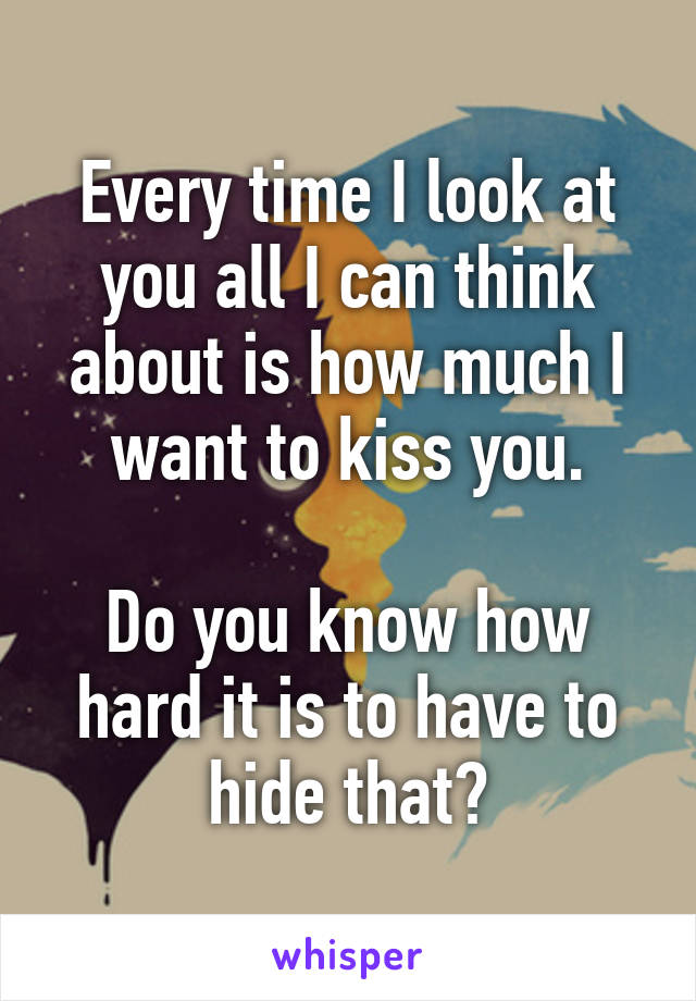 Every time I look at you all I can think about is how much I want to kiss you.

Do you know how hard it is to have to hide that?