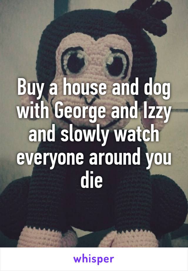 Buy a house and dog with George and Izzy and slowly watch everyone around you die 