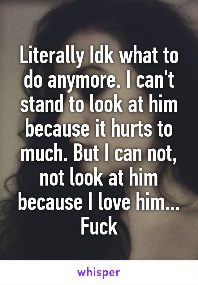 Literally Idk what to do anymore. I can't stand to look at him because it hurts to much. But I can not, not look at him because I love him...
Fuck