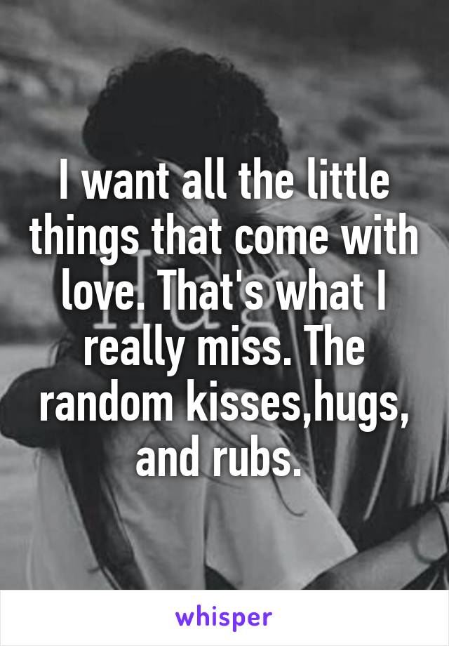 I want all the little things that come with love. That's what I really miss. The random kisses,hugs, and rubs. 