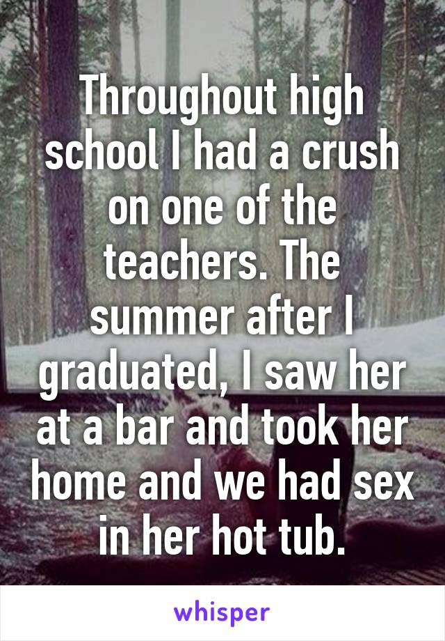 Throughout high school I had a crush on one of the teachers. The summer after I graduated, I saw her at a bar and took her home and we had sex in her hot tub.