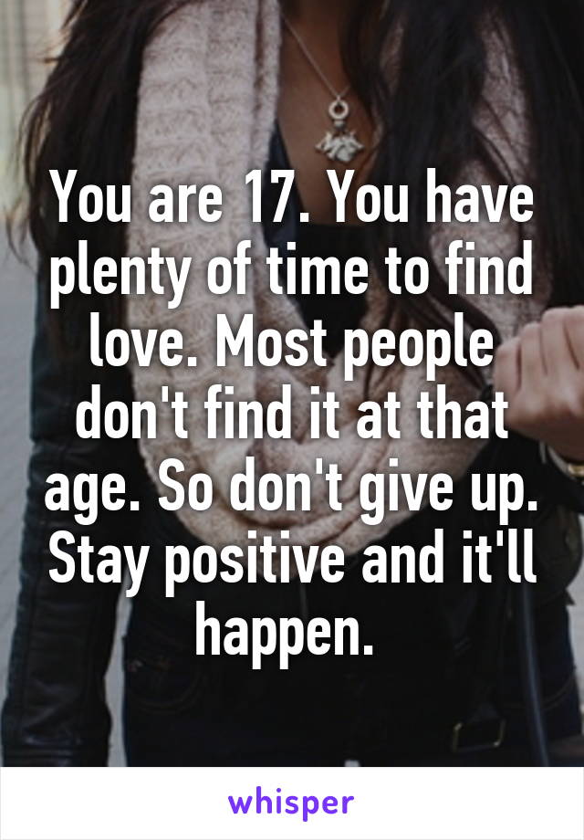 You are 17. You have plenty of time to find love. Most people don't find it at that age. So don't give up. Stay positive and it'll happen. 