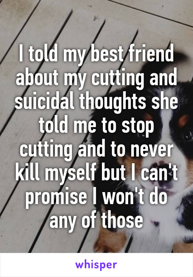 I told my best friend about my cutting and suicidal thoughts she told me to stop cutting and to never kill myself but I can't promise I won't do any of those