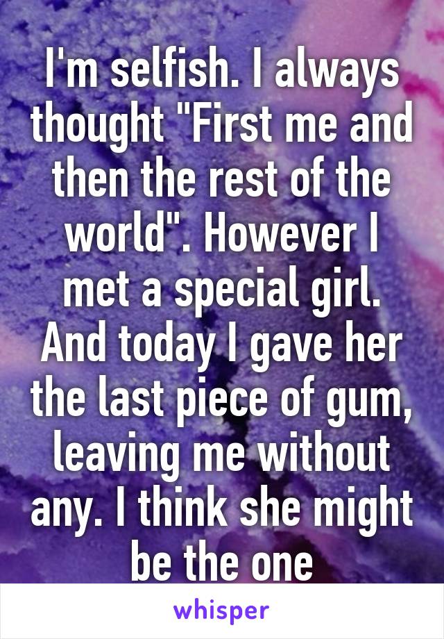 I'm selfish. I always thought "First me and then the rest of the world". However I met a special girl. And today I gave her the last piece of gum, leaving me without any. I think she might be the one