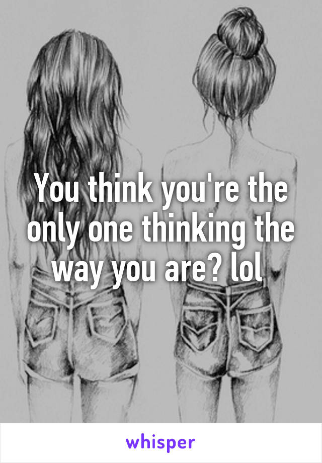 You think you're the only one thinking the way you are? lol 