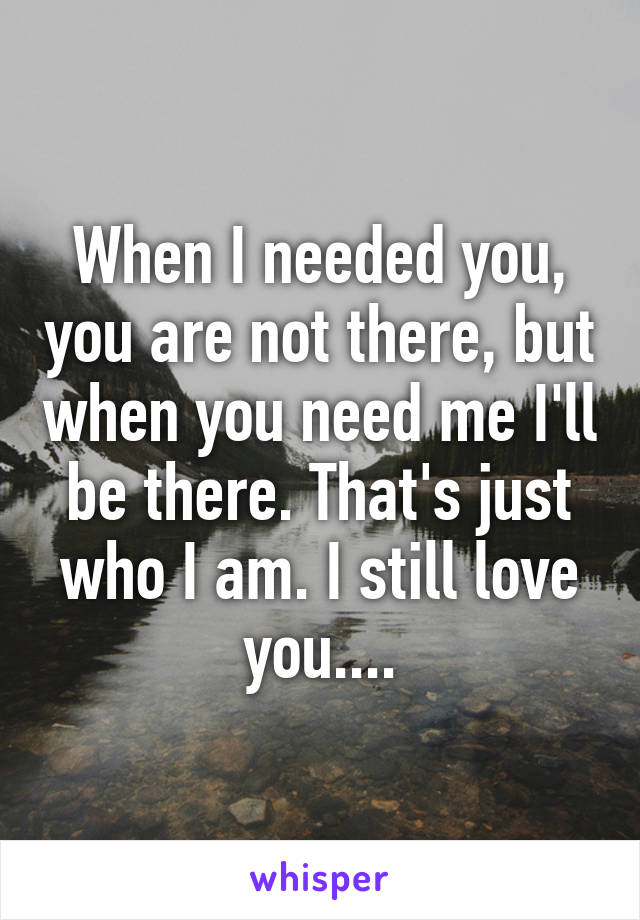 When I needed you, you are not there, but when you need me I'll be there. That's just who I am. I still love you....