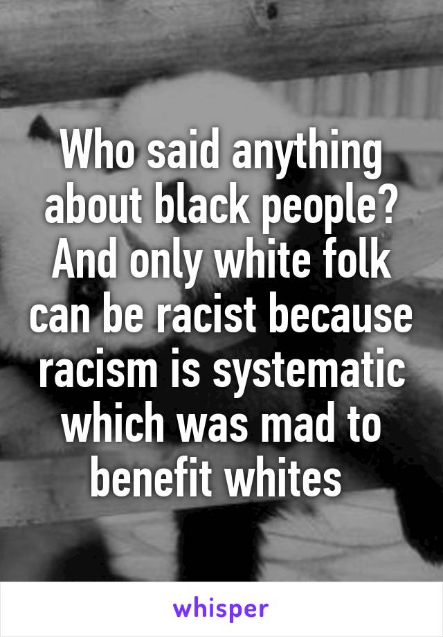 Who said anything about black people? And only white folk can be racist because racism is systematic which was mad to benefit whites 
