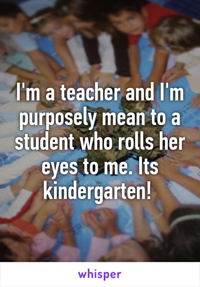 I'm a teacher and I'm purposely mean to a student who rolls her eyes to me. Its kindergarten! 
