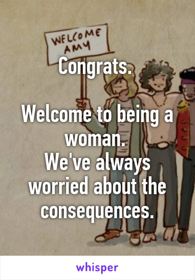 Congrats. 

Welcome to being a woman. 
We've always worried about the consequences.
