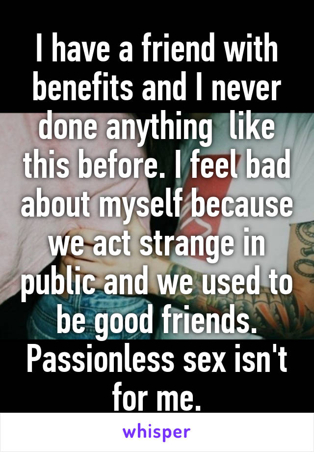 I have a friend with benefits and I never done anything  like this before. I feel bad about myself because we act strange in public and we used to be good friends. Passionless sex isn't for me.
