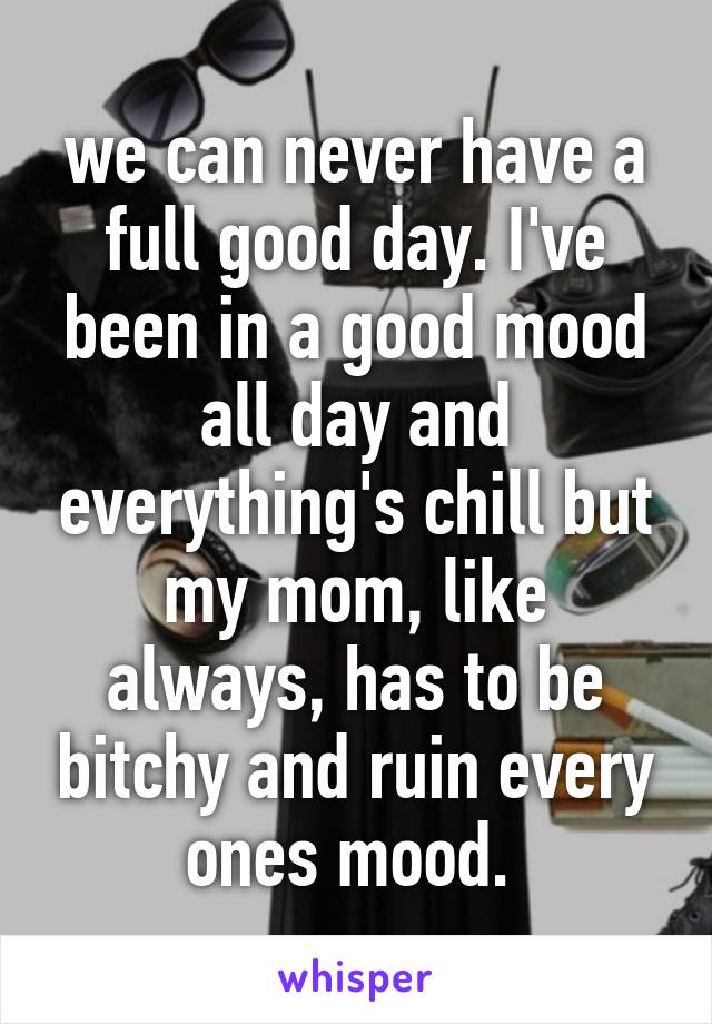 we can never have a full good day. I've been in a good mood all day and everything's chill but my mom, like always, has to be bitchy and ruin every ones mood. 