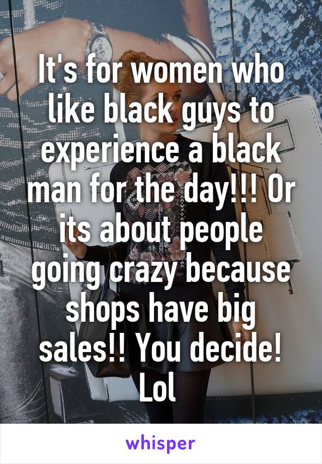 It's for women who like black guys to experience a black man for the day!!! Or its about people going crazy because shops have big sales!! You decide! Lol 