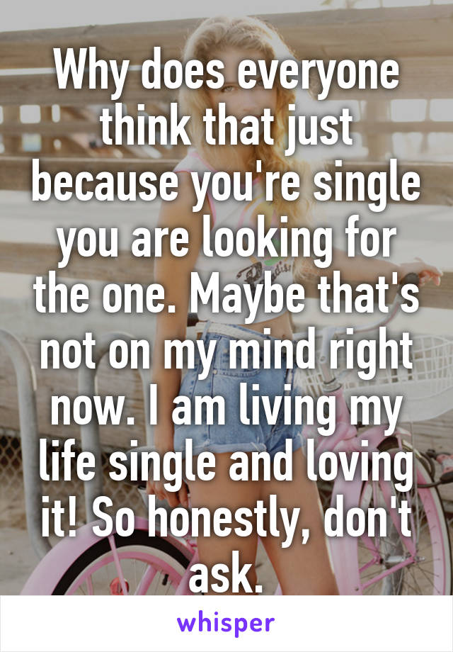 Why does everyone think that just because you're single you are looking for the one. Maybe that's not on my mind right now. I am living my life single and loving it! So honestly, don't ask.