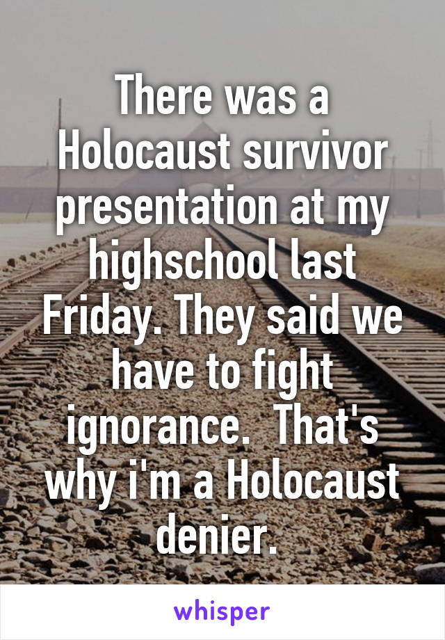 There was a Holocaust survivor presentation at my highschool last Friday. They said we have to fight ignorance.  That's why i'm a Holocaust denier. 