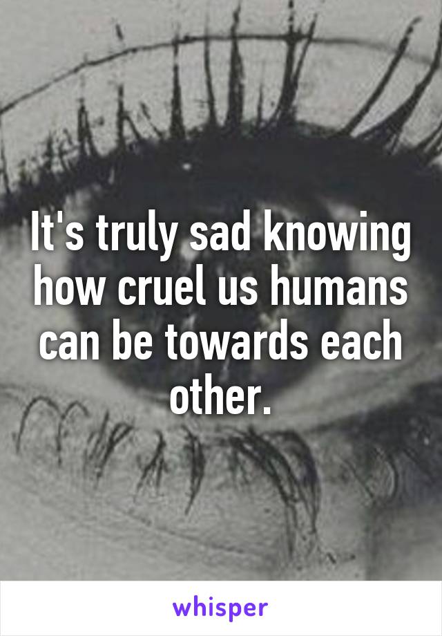 It's truly sad knowing how cruel us humans can be towards each other.