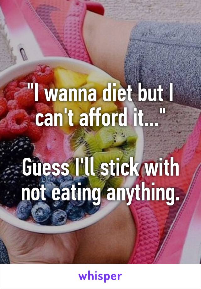 "I wanna diet but I can't afford it..."

Guess I'll stick with not eating anything.