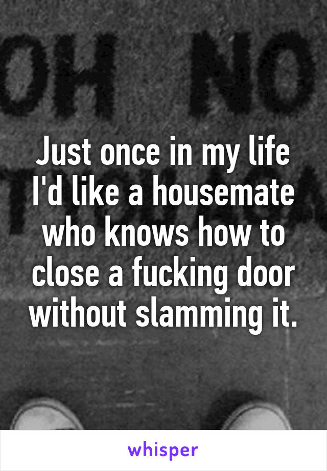 Just once in my life I'd like a housemate who knows how to close a fucking door without slamming it.