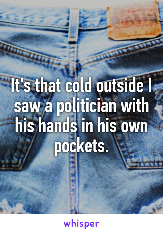 It's that cold outside I saw a politician with his hands in his own pockets.