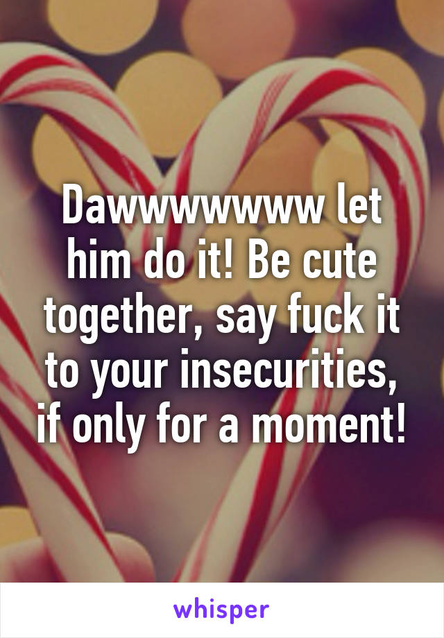 Dawwwwwww let him do it! Be cute together, say fuck it to your insecurities, if only for a moment!