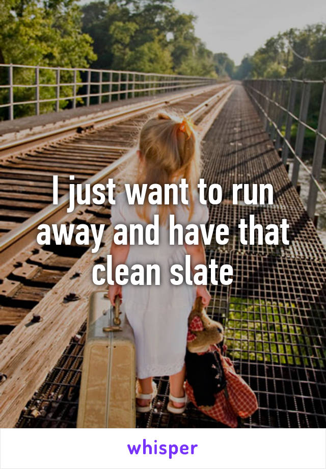 I just want to run away and have that clean slate