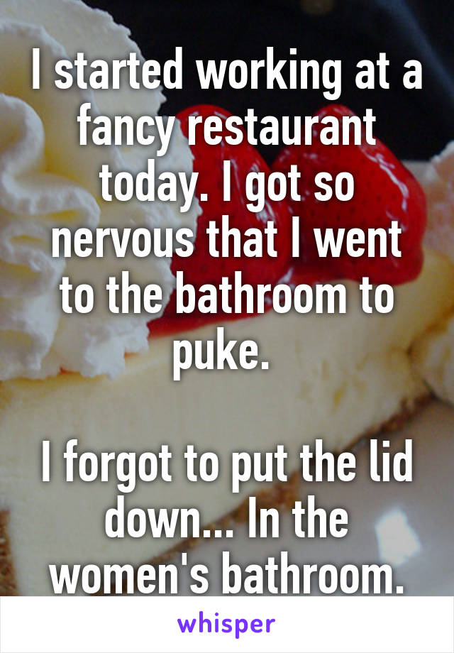 I started working at a fancy restaurant today. I got so nervous that I went to the bathroom to puke. 

I forgot to put the lid down... In the women's bathroom.
