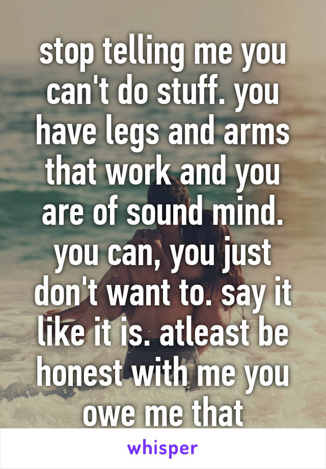 stop telling me you can't do stuff. you have legs and arms that work and you are of sound mind. you can, you just don't want to. say it like it is. atleast be honest with me you owe me that