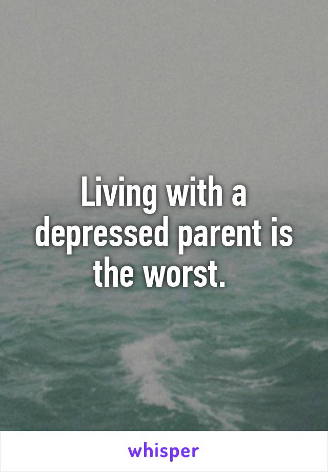 Living with a depressed parent is the worst. 