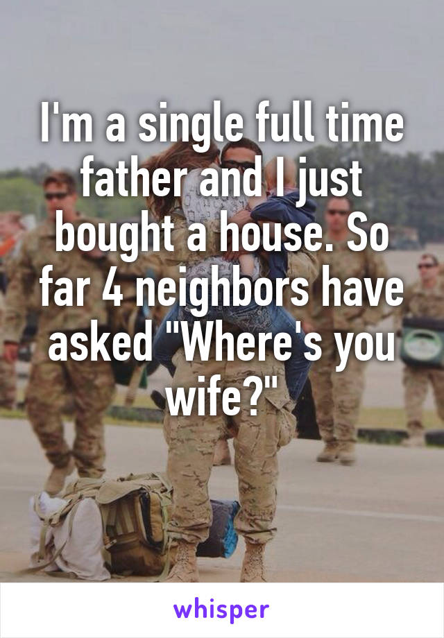 I'm a single full time father and I just bought a house. So far 4 neighbors have asked "Where's you wife?"

