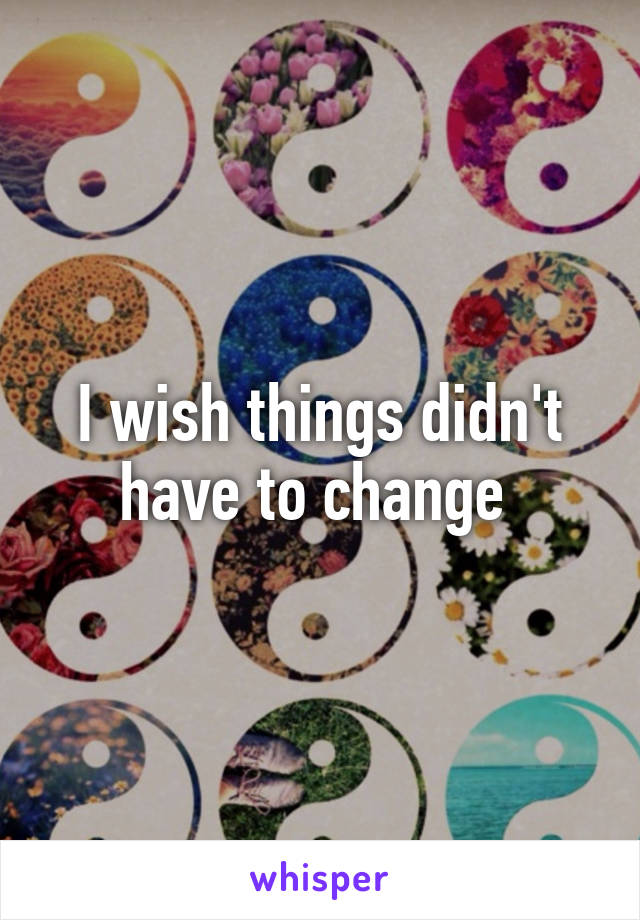 I wish things didn't have to change 