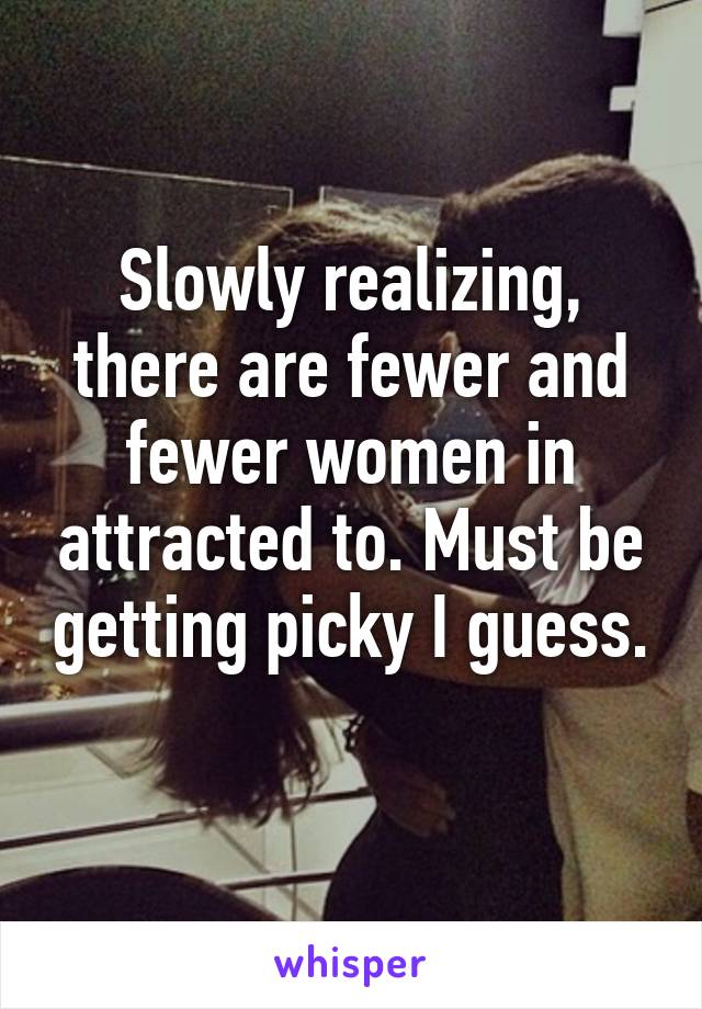 Slowly realizing, there are fewer and fewer women in attracted to. Must be getting picky I guess. 