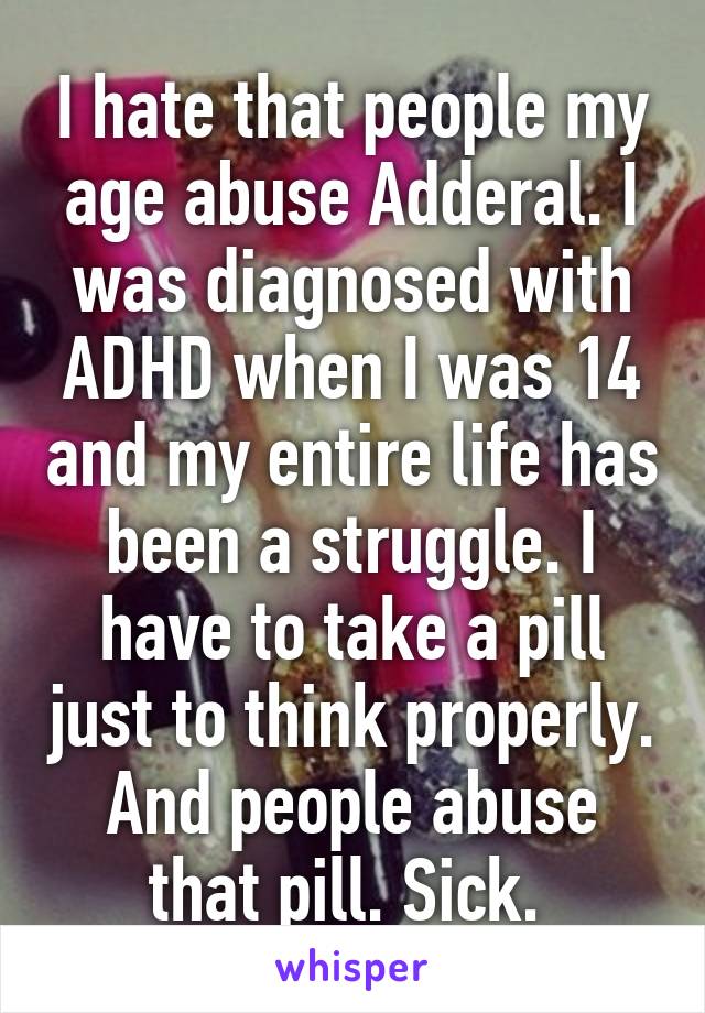 I hate that people my age abuse Adderal. I was diagnosed with ADHD when I was 14 and my entire life has been a struggle. I have to take a pill just to think properly. And people abuse that pill. Sick. 