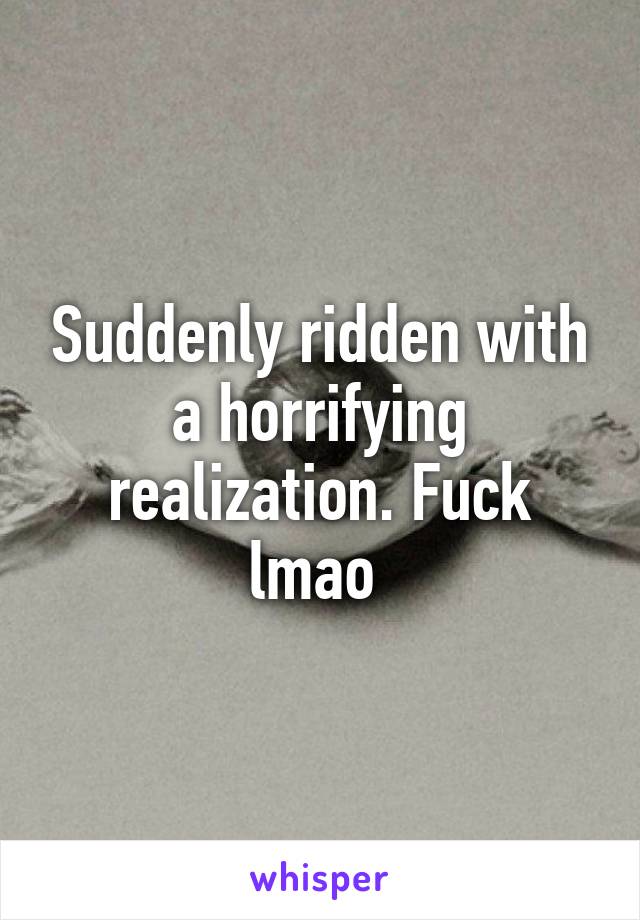 Suddenly ridden with a horrifying realization. Fuck lmao 