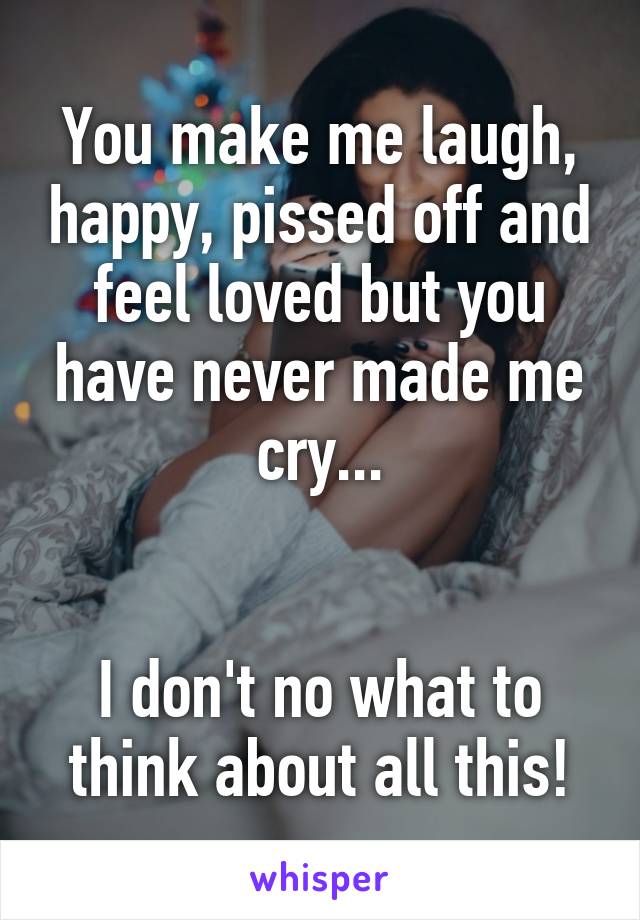 You make me laugh, happy, pissed off and feel loved but you have never made me cry...


I don't no what to think about all this!