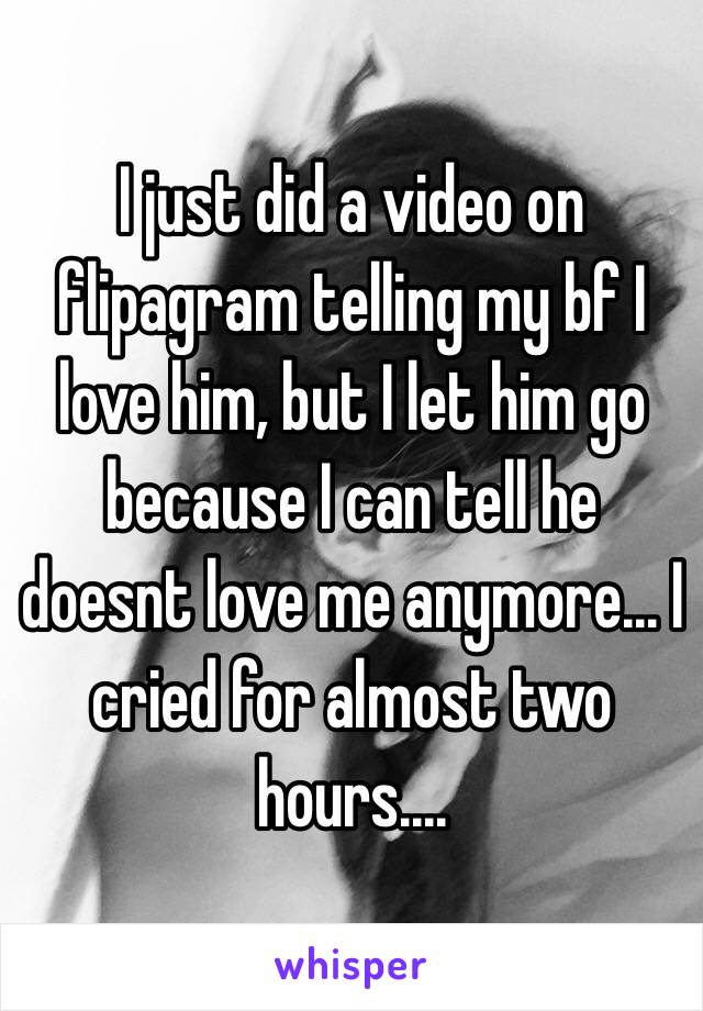 I just did a video on flipagram telling my bf I love him, but I let him go because I can tell he doesnt love me anymore... I cried for almost two hours....