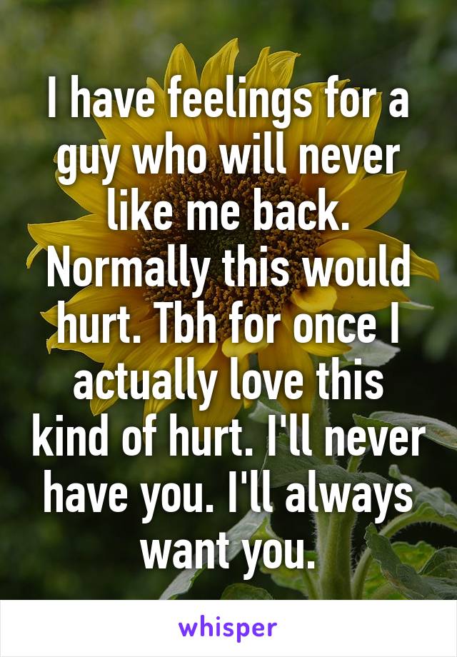 I have feelings for a guy who will never like me back. Normally this would hurt. Tbh for once I actually love this kind of hurt. I'll never have you. I'll always want you.
