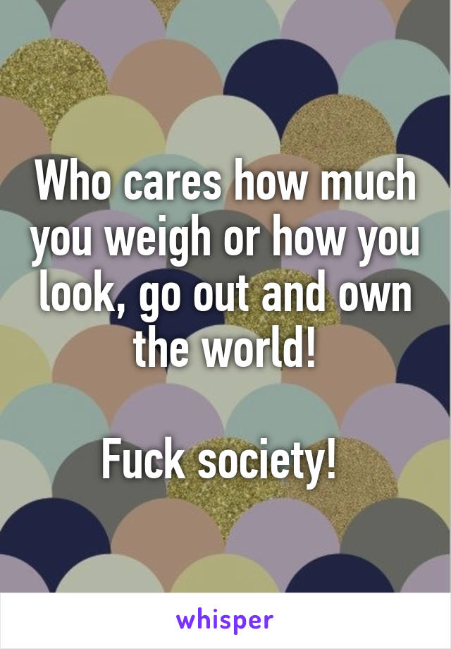 Who cares how much you weigh or how you look, go out and own the world!

 Fuck society!  