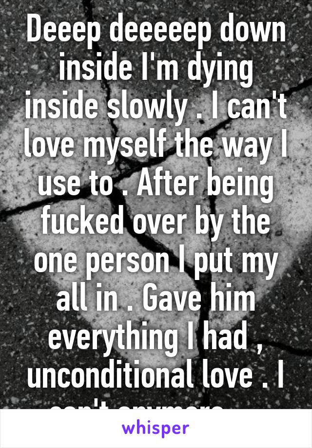 Deeep deeeeep down inside I'm dying inside slowly . I can't love myself the way I use to . After being fucked over by the one person I put my all in . Gave him everything I had , unconditional love . I can't anymore ....