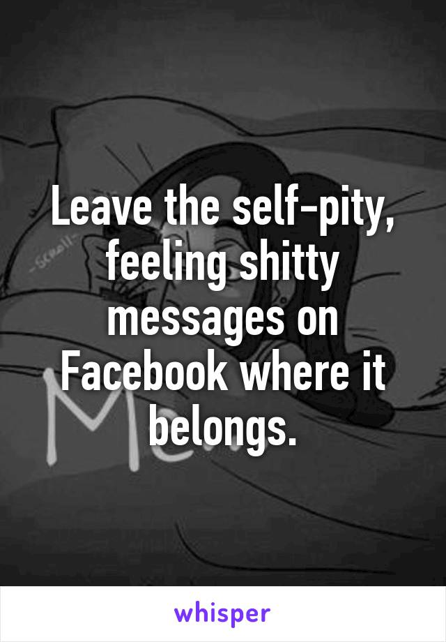 Leave the self-pity, feeling shitty messages on Facebook where it belongs.
