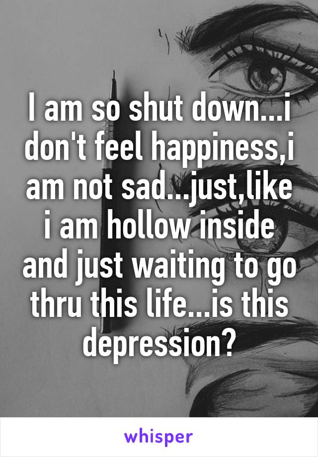 I am so shut down...i don't feel happiness,i am not sad...just,like i am hollow inside and just waiting to go thru this life...is this depression?