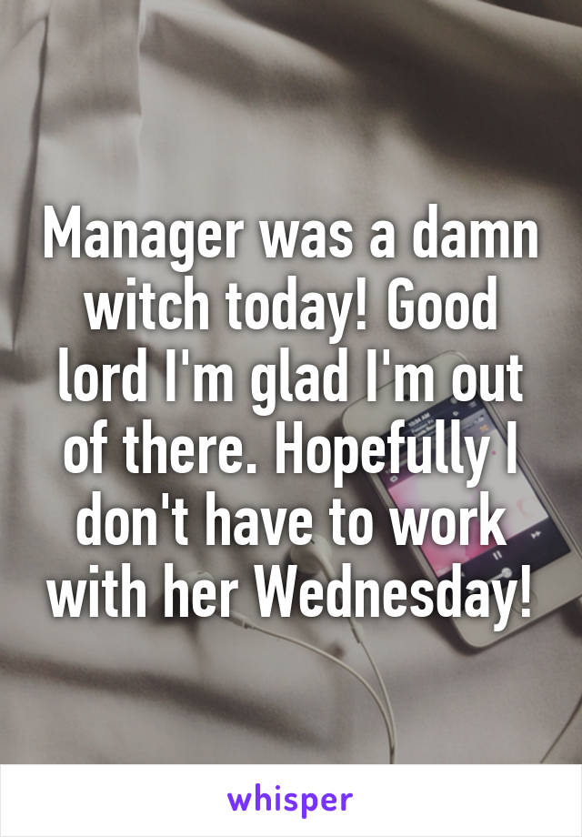 Manager was a damn witch today! Good lord I'm glad I'm out of there. Hopefully I don't have to work with her Wednesday!