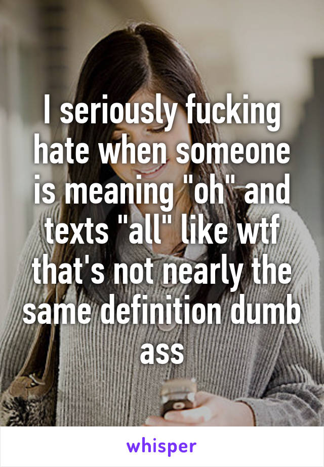 I seriously fucking hate when someone is meaning "oh" and texts "all" like wtf that's not nearly the same definition dumb ass