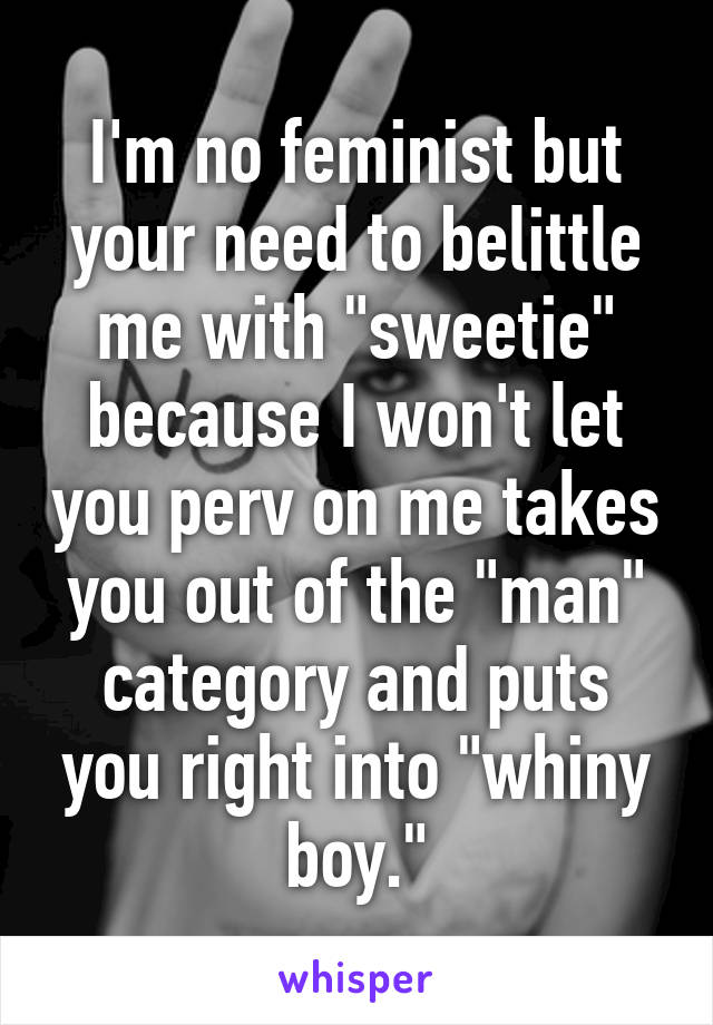 I'm no feminist but your need to belittle me with "sweetie" because I won't let you perv on me takes you out of the "man" category and puts you right into "whiny boy."