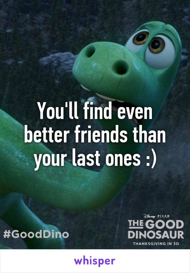 You'll find even better friends than your last ones :)