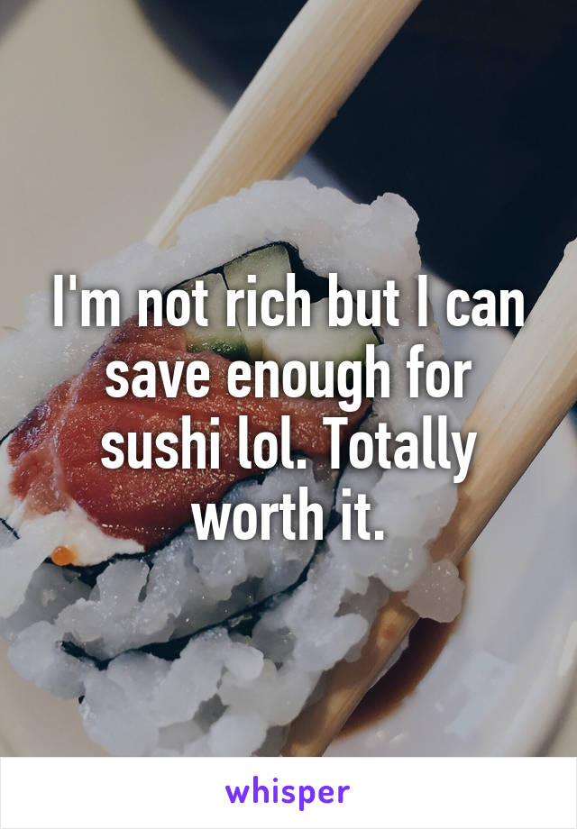 I'm not rich but I can save enough for sushi lol. Totally worth it.