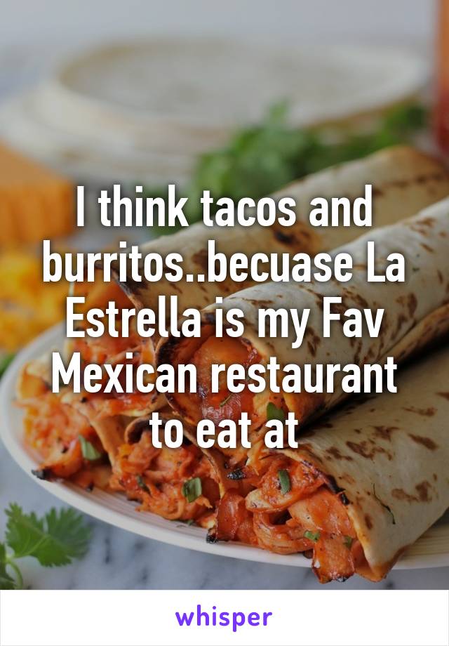 I think tacos and burritos..becuase La Estrella is my Fav Mexican restaurant to eat at