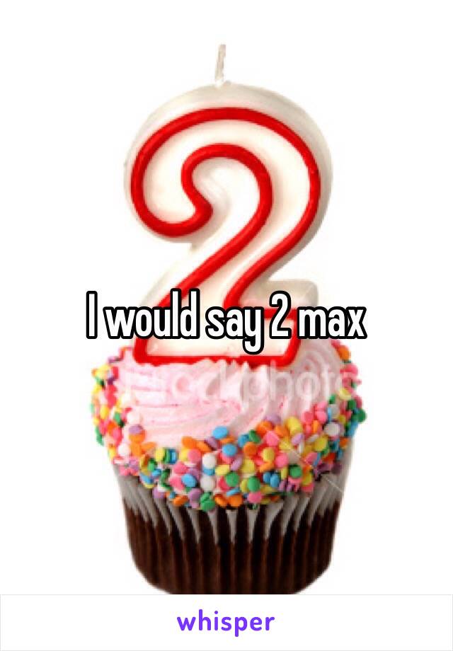 I would say 2 max