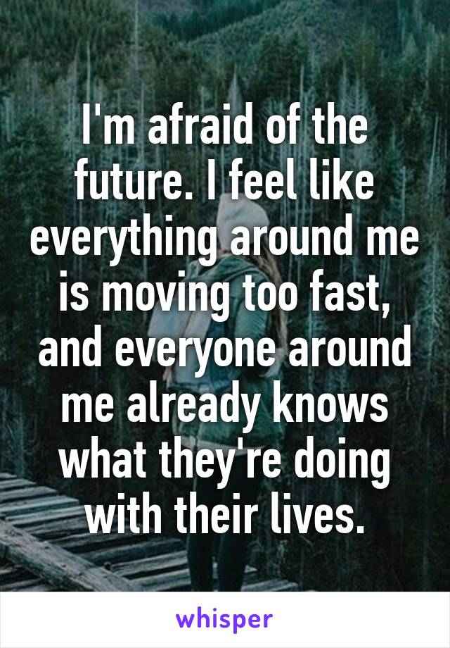 I'm afraid of the future. I feel like everything around me is moving too fast, and everyone around me already knows what they're doing with their lives.