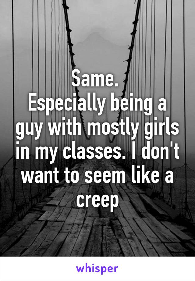 Same. 
Especially being a guy with mostly girls in my classes. I don't want to seem like a creep